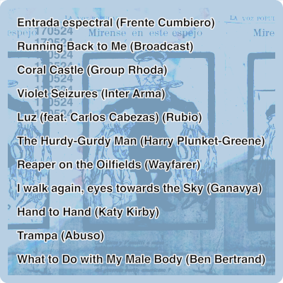 1 Frente Cumbiero - Entrada Espectral (03:23) 2	Broadcast - Running Back To Me (02:04) 3	Group Rhoda - Coral Castle (04:02) 4	Inter Arma - Violet Seizures (06:30) 5	Rubio - Luz (feat. Carlos Cabezas) (04:17) 6	Harry Plunket-Greene - The Hurdy-Gurdy Man (02:44) 7	Wayfarer - Reaper on the Oilfields (04:14) 8	Ganavya - I walk again, eyes towards the Sky (04:21) 9	Katy Kirby - Hand to Hand (03:46) 10	Abuso - Trampa (01:57) 11	Ben Bertrand - What to Do With My Male Body (03:26)